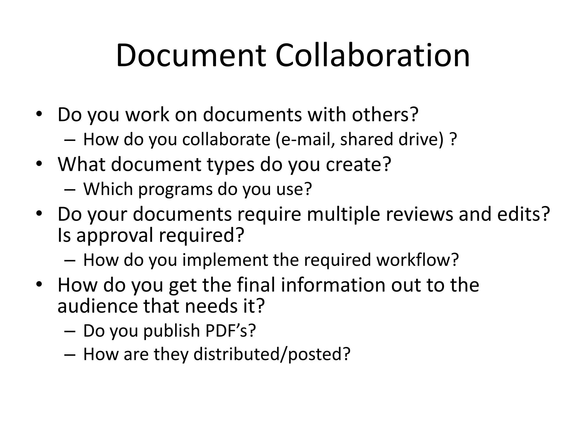 Document Collaboration
• Do you work on documents with others?
– How do you collaborate (e-mail, shared drive) ?
• What document types do you create?
– Which programs do you use?
• Do your documents require multiple reviews and edits?
Is approval required?
– How do you implement the required workflow?
• How do you get the final information out to the
audience that needs it?
– Do you publish PDF’s?
– How are they distributed/posted?
 