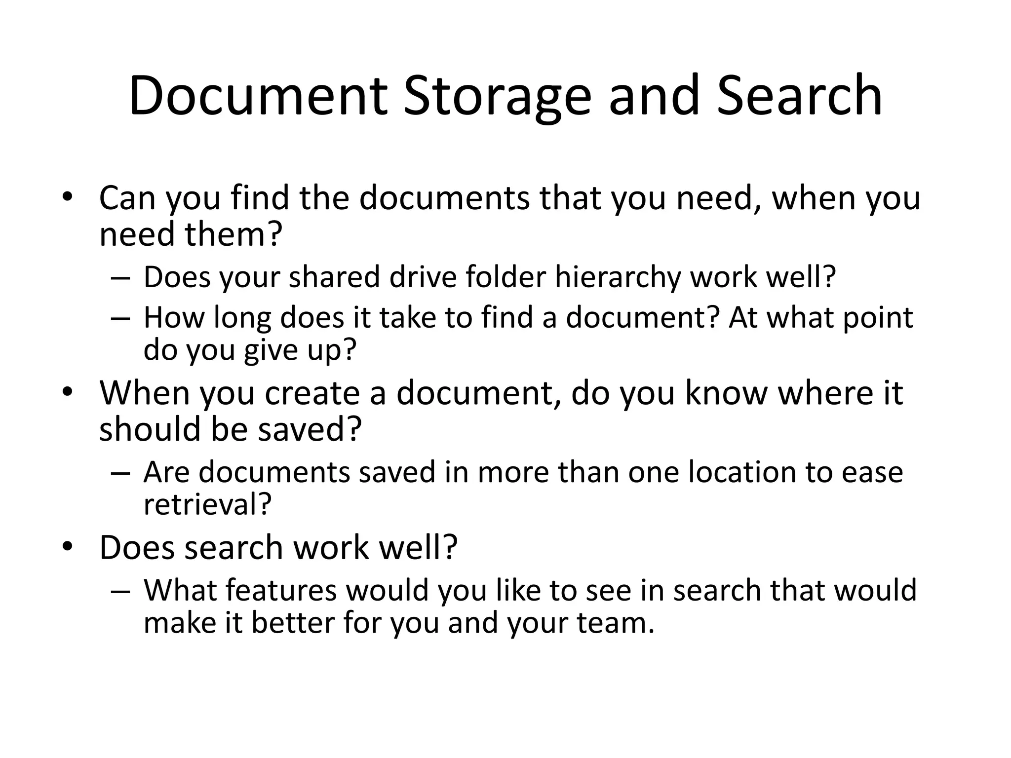 Document Storage and Search
• Can you find the documents that you need, when you
need them?
– Does your shared drive folder hierarchy work well?
– How long does it take to find a document? At what point
do you give up?
• When you create a document, do you know where it
should be saved?
– Are documents saved in more than one location to ease
retrieval?
• Does search work well?
– What features would you like to see in search that would
make it better for you and your team.
 