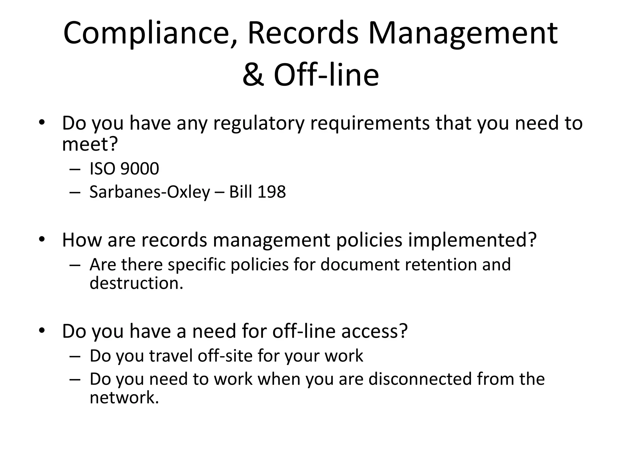Compliance, Records Management
& Off-line
• Do you have any regulatory requirements that you need to
meet?
– ISO 9000
– Sarbanes-Oxley – Bill 198
• How are records management policies implemented?
– Are there specific policies for document retention and
destruction.
• Do you have a need for off-line access?
– Do you travel off-site for your work
– Do you need to work when you are disconnected from the
network.
 