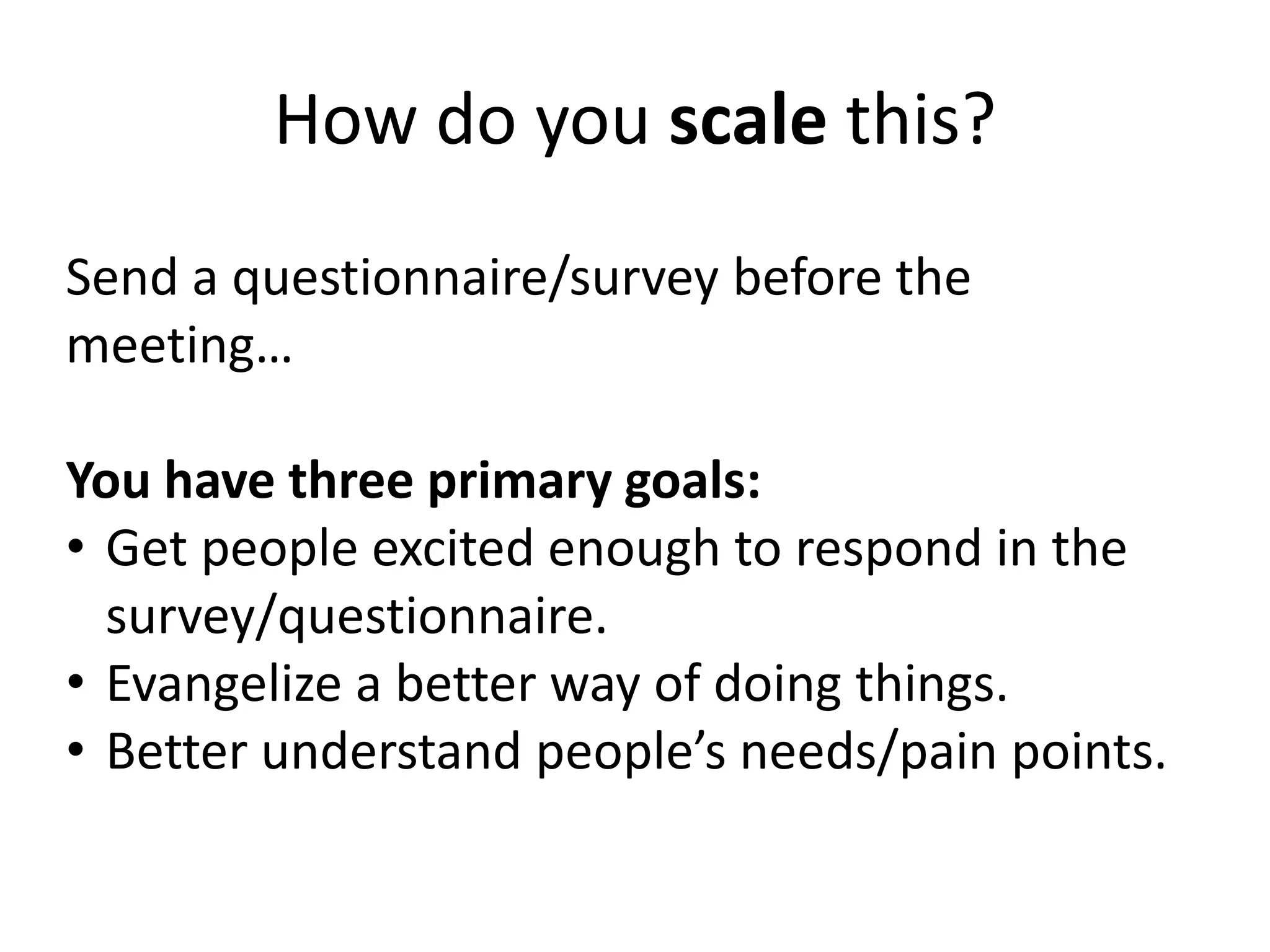 How do you scale this?
Send a questionnaire/survey before the
meeting…
You have three primary goals:
• Get people excited enough to respond in the
survey/questionnaire.
• Evangelize a better way of doing things.
• Better understand people’s needs/pain points.
 