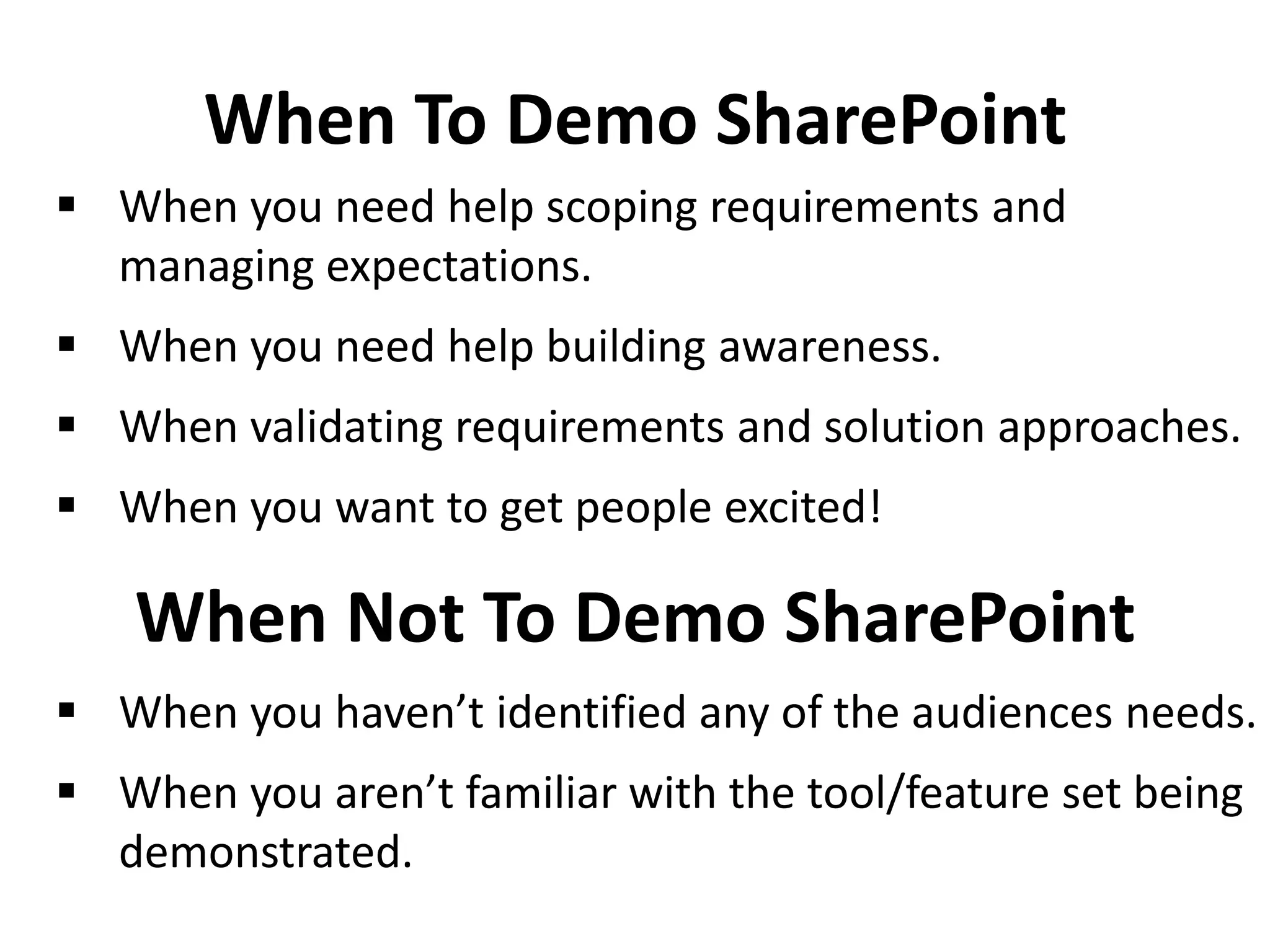 When To Demo SharePoint
 When you need help scoping requirements and
managing expectations.
 When you need help building awareness.
 When validating requirements and solution approaches.
 When you want to get people excited!
When Not To Demo SharePoint
 When you haven’t identified any of the audiences needs.
 When you aren’t familiar with the tool/feature set being
demonstrated.
 