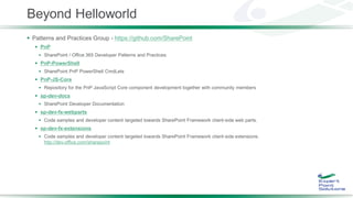Beyond Helloworld
 Patterns and Practices Group - https://github.com/SharePoint
 PnP
 SharePoint / Office 365 Developer Patterns and Practices
 PnP-PowerShell
 SharePoint PnP PowerShell CmdLets
 PnP-JS-Core
 Repository for the PnP JavaScript Core component development together with community members
 sp-dev-docs
 SharePoint Developer Documentation
 sp-dev-fx-webparts
 Code samples and developer content targeted towards SharePoint Framework client-side web parts.
 sp-dev-fx-extensions
 Code samples and developer content targeted towards SharePoint Framework client-side extensions.
http://dev.office.com/sharepoint
 