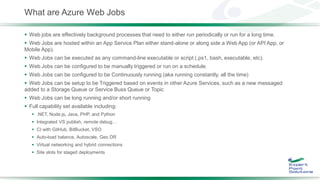 What are Azure Web Jobs
 Web jobs are effectively background processes that need to either run periodically or run for a long time.
 Web Jobs are hosted within an App Service Plan either stand-alone or along side a Web App (or API App, or
Mobile App).
 Web Jobs can be executed as any command-line executable or script (.ps1, bash, executable, etc).
 Web Jobs can be configured to be manually triggered or run on a schedule.
 Web Jobs can be configured to be Continuously running (aka running constantly, all the time)
 Web Jobs can be setup to be Triggered based on events in other Azure Services, such as a new messaged
added to a Storage Queue or Service Buss Queue or Topic
 Web Jobs can be long running and/or short running
 Full capability set available including:
 .NET, Node.js, Java, PHP, and Python
 Integrated VS publish, remote debug…
 CI with GitHub, BitBucket, VSO
 Auto-load balance, Autoscale, Geo DR
 Virtual networking and hybrid connections
 Site slots for staged deployments
 