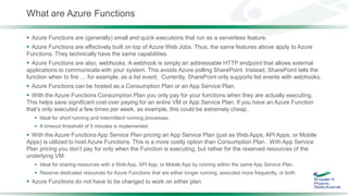 What are Azure Functions
 Azure Functions are (generally) small and quick executions that run as a serverless feature.
 Azure Functions are effectively built on top of Azure Web Jobs. Thus, the same features above apply to Azure
Functions. They technically have the same capabilities.
 Azure Functions are also, webhooks. A webhook is simply an addressable HTTP endpoint that allows external
applications to communicate with your system. This avoids Azure polling SharePoint. Instead, SharePoint tells the
function when to fire … for example, as a list event. Currently, SharePoint only supports list events with webhooks.
 Azure Functions can be hosted as a Consumption Plan or an App Service Plan.
 With the Azure Functions Consumption Plan you only pay for your functions when they are actually executing.
This helps save significant cost over paying for an entire VM or App Service Plan. If you have an Azure Function
that’s only executed a few times per week, as example, this could be extremely cheap.
 Ideal for short running and intermittent running processes.
 A timeout threshold of 5 minutes is implemented.
 With the Azure Functions App Service Plan pricing an App Service Plan (just as Web Apps, API Apps, or Mobile
Apps) is utilized to host Azure Functions. This is a more costly option than Consumption Plan.. With App Service
Plan pricing you don’t pay for only when the Function is executing, but rather for the reserved resources of the
underlying VM.
 Ideal for sharing resources with a Web App, API App, or Mobile App by running within the same App Service Plan.
 Reserve dedicated resources for Azure Functions that are either longer running, executed more frequently, or both.
 Azure Functions do not have to be changed to work on either plan.
 
