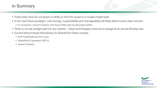 In Summary
 Tools today have far out grown or ability to limit the scope to a couple simple tools.
 In the new Cloud paradigm, cost savings, supportability and manageability will likely lead to some clear winners.
 In my opinion, Azure Functions over Azure Web Jobs as discussed earlier.
 There is no real straight path for any solution. Cloud technologies continue to change at an almost blinding rate.
 Current best of breed frameworks for SharePoint Online include:
 PnP PoweShell and PnP Core
 SharePoint Framework (SPFx)
 Azure Functions
 