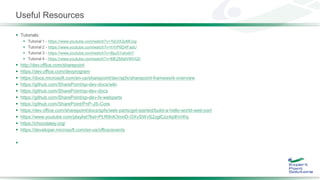 Useful Resources
 Tutorials:
 Tutorial 1 - https://www.youtube.com/watch?v=YqUIX2pMUzg
 Tutorial 2 - https://www.youtube.com/watch?v=hYrP6D4FaaU
 Tutorial 3 - https://www.youtube.com/watch?v=BpJ01ahxbiY
 Tutorial 4 - https://www.youtube.com/watch?v=MEZMs8VMVQ0
 http://dev.office.com/sharepoint
 https://dev.office.com/devprogram
 https://docs.microsoft.com/en-us/sharepoint/dev/spfx/sharepoint-framework-overview
 https://github.com/SharePoint/sp-dev-docs/wiki
 https://github.com/SharePoint/sp-dev-docs
 https://github.com/SharePoint/sp-dev-fx-webparts
 https://github.com/SharePoint/PnP-JS-Core
 https://dev.office.com/sharepoint/docs/spfx/web-parts/get-started/build-a-hello-world-web-part
 https://www.youtube.com/playlist?list=PLR9nK3mnD-OXvSWvS2zglCzz4iplhVrKq
 https://chocolatey.org/
 https://developer.microsoft.com/en-us/office/events

 