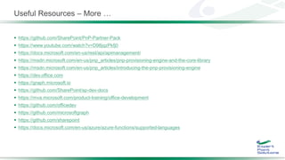 Useful Resources – More …
 https://github.com/SharePoint/PnP-Partner-Pack
 https://www.youtube.com/watch?v=D98jqzPkfj0
 https://docs.microsoft.com/en-us/rest/api/apimanagement/
 https://msdn.microsoft.com/en-us/pnp_articles/pnp-provisioning-engine-and-the-core-library
 https://msdn.microsoft.com/en-us/pnp_articles/introducing-the-pnp-provisioning-engine
 https://dev.office.com
 https://graph.microsoft.io
 https://github.com/SharePoint/sp-dev-docs
 https://mva.microsoft.com/product-training/office-development
 https://github.com/officedev
 https://github.com/microsoftgraph
 https://github.com/sharepoint
 https://docs.microsoft.com/en-us/azure/azure-functions/supported-languages
 