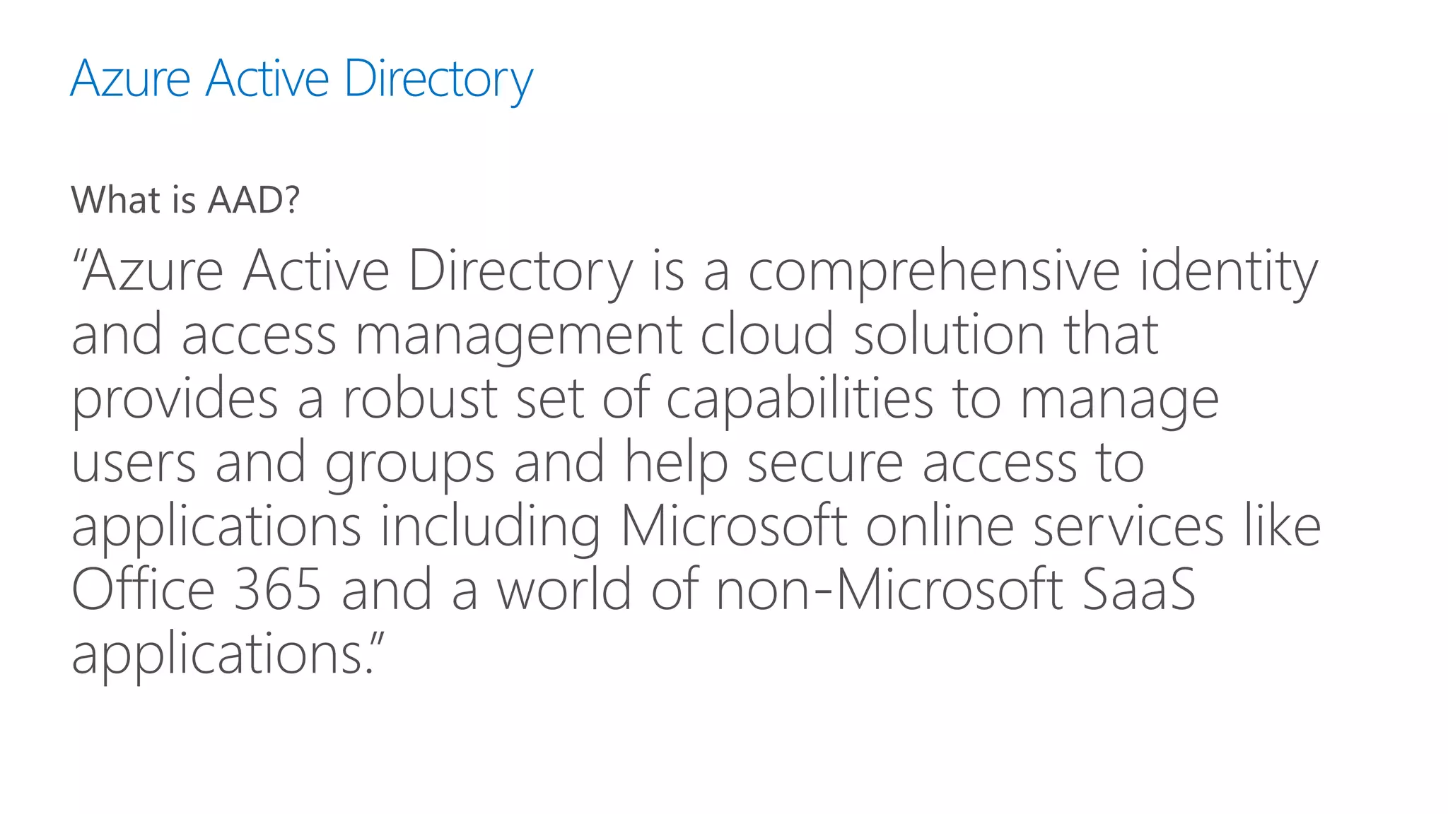 Azure Active Directory
What is AAD?
“Azure Active Directory is a comprehensive identity
and access management cloud solution that
provides a robust set of capabilities to manage
users and groups and help secure access to
applications including Microsoft online services like
Office 365 and a world of non-Microsoft SaaS
applications.”
 