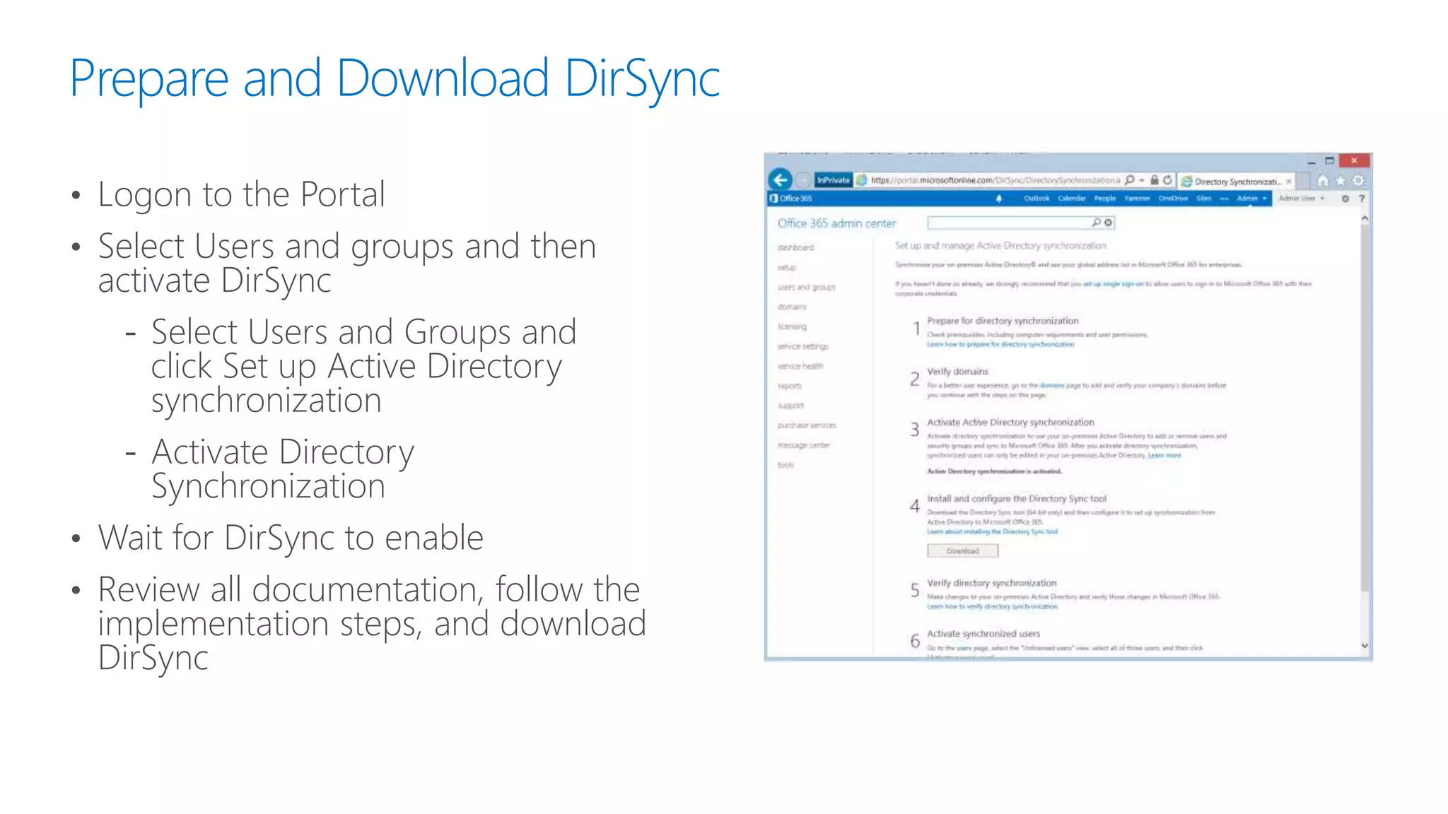 Prepare and Download DirSync
• Logon to the Portal
• Select Users and groups and then
activate DirSync
‐ Select Users and Groups and
click Set up Active Directory
synchronization
‐ Activate Directory
Synchronization
• Wait for DirSync to enable
• Review all documentation, follow the
implementation steps, and download
DirSync
 