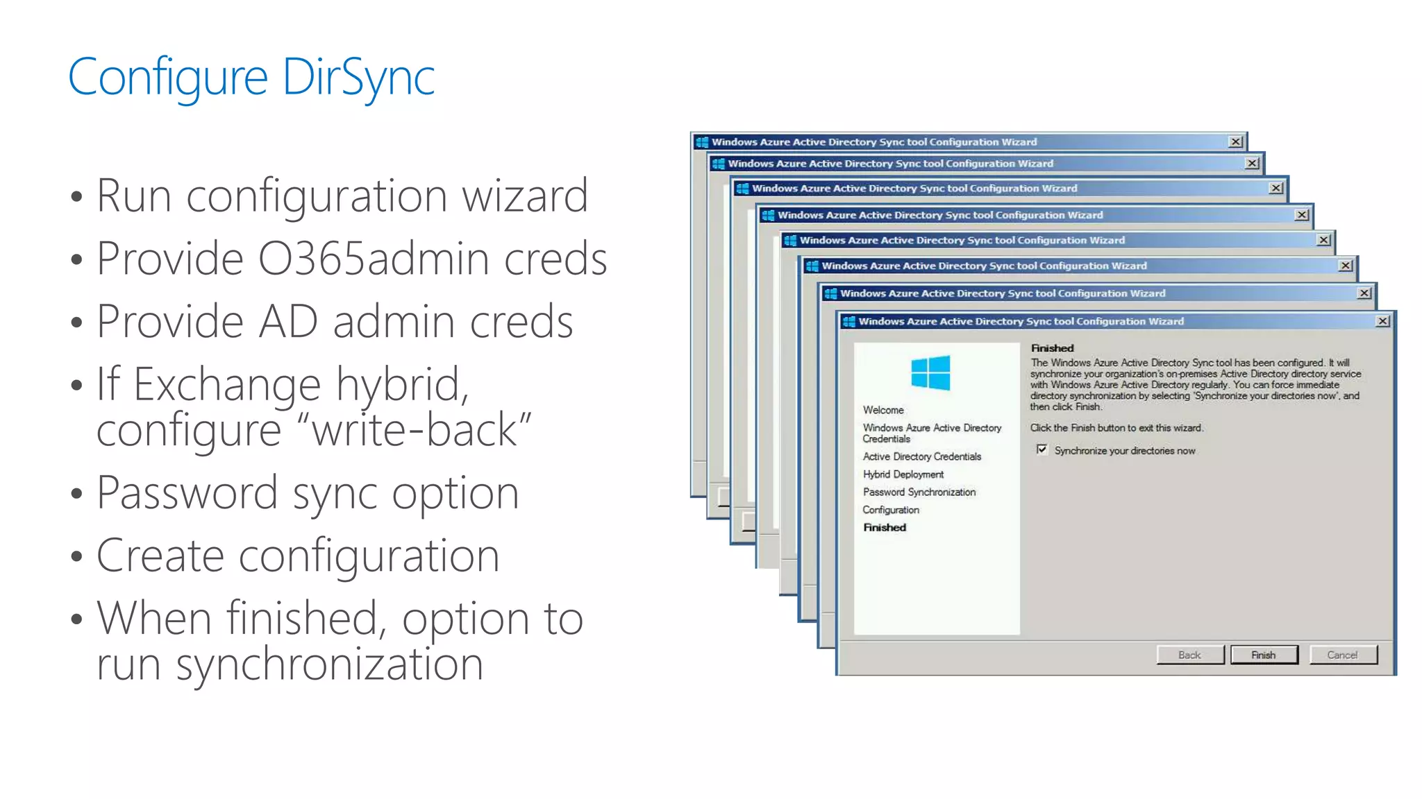 Configure DirSync
• Run configuration wizard
• Provide O365admin creds
• Provide AD admin creds
• If Exchange hybrid,
configure “write-back”
• Password sync option
• Create configuration
• When finished, option to
run synchronization
 
