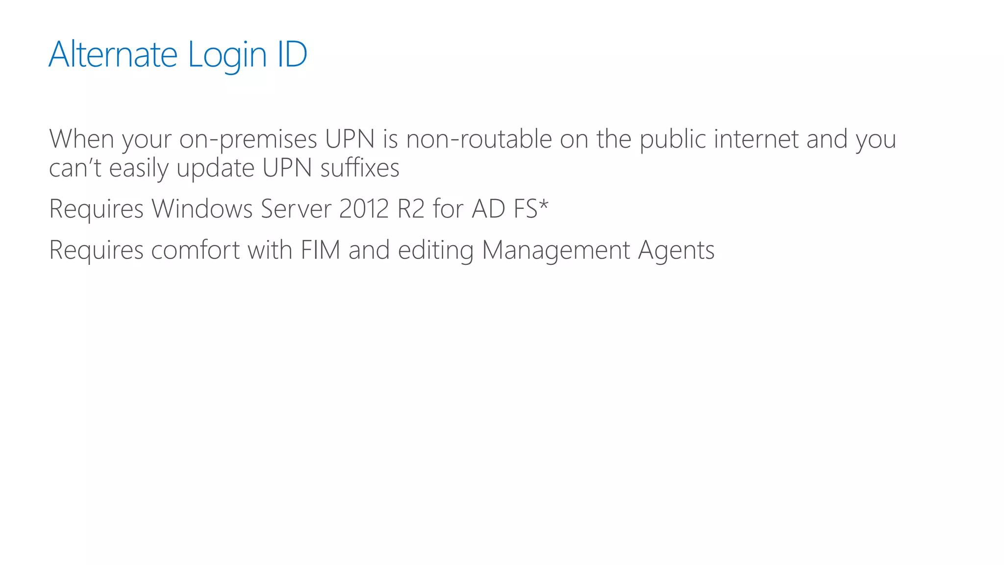 Alternate Login ID
When your on-premises UPN is non-routable on the public internet and you
can’t easily update UPN suffixes
Requires Windows Server 2012 R2 for AD FS*
Requires comfort with FIM and editing Management Agents
 