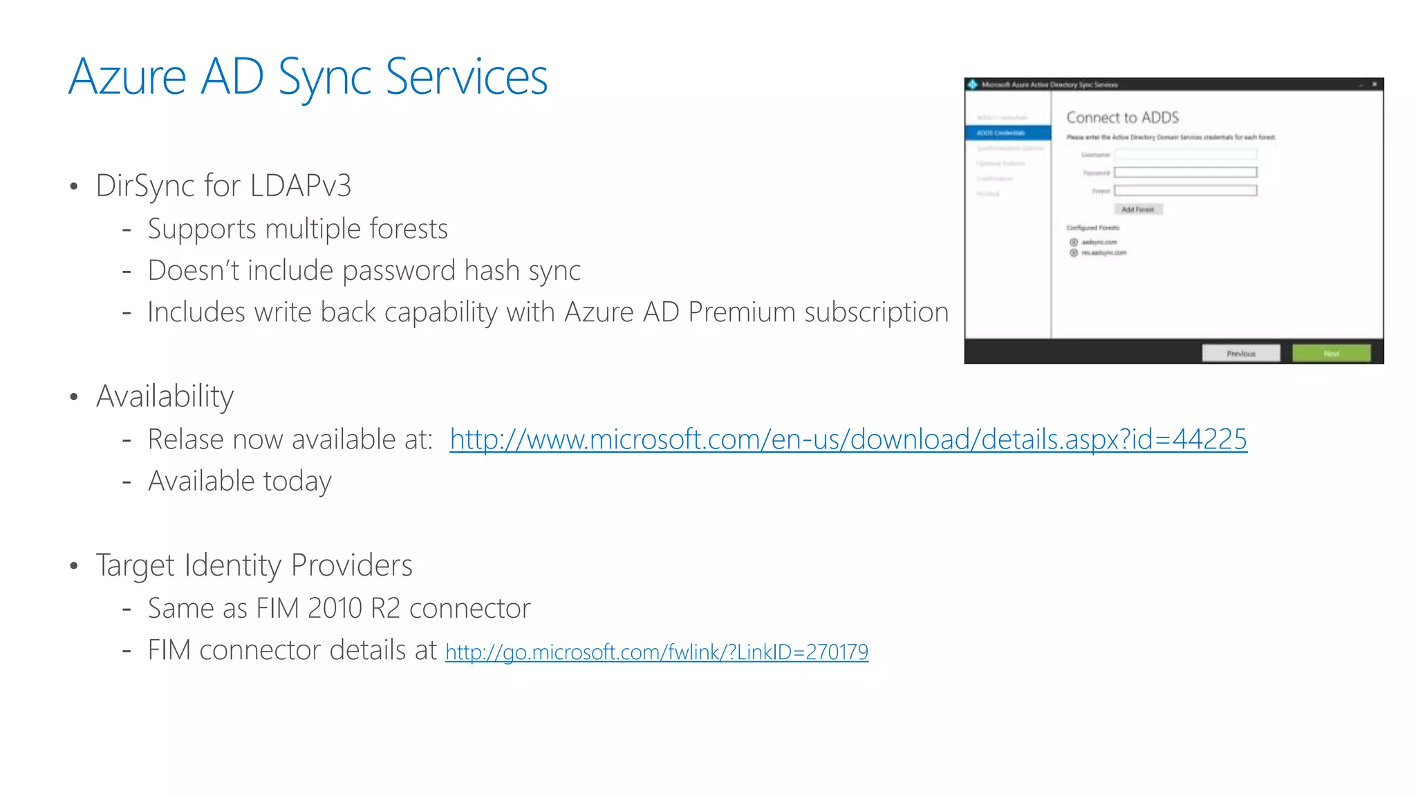 Azure AD Sync Services
• DirSync for LDAPv3
‐ Supports multiple forests
‐ Doesn’t include password hash sync
‐ Includes write back capability with Azure AD Premium subscription
• Availability
‐ Relase now available at: http://www.microsoft.com/en-us/download/details.aspx?id=44225
‐ Available today
• Target Identity Providers
‐ Same as FIM 2010 R2 connector
‐ FIM connector details at http://go.microsoft.com/fwlink/?LinkID=270179
 