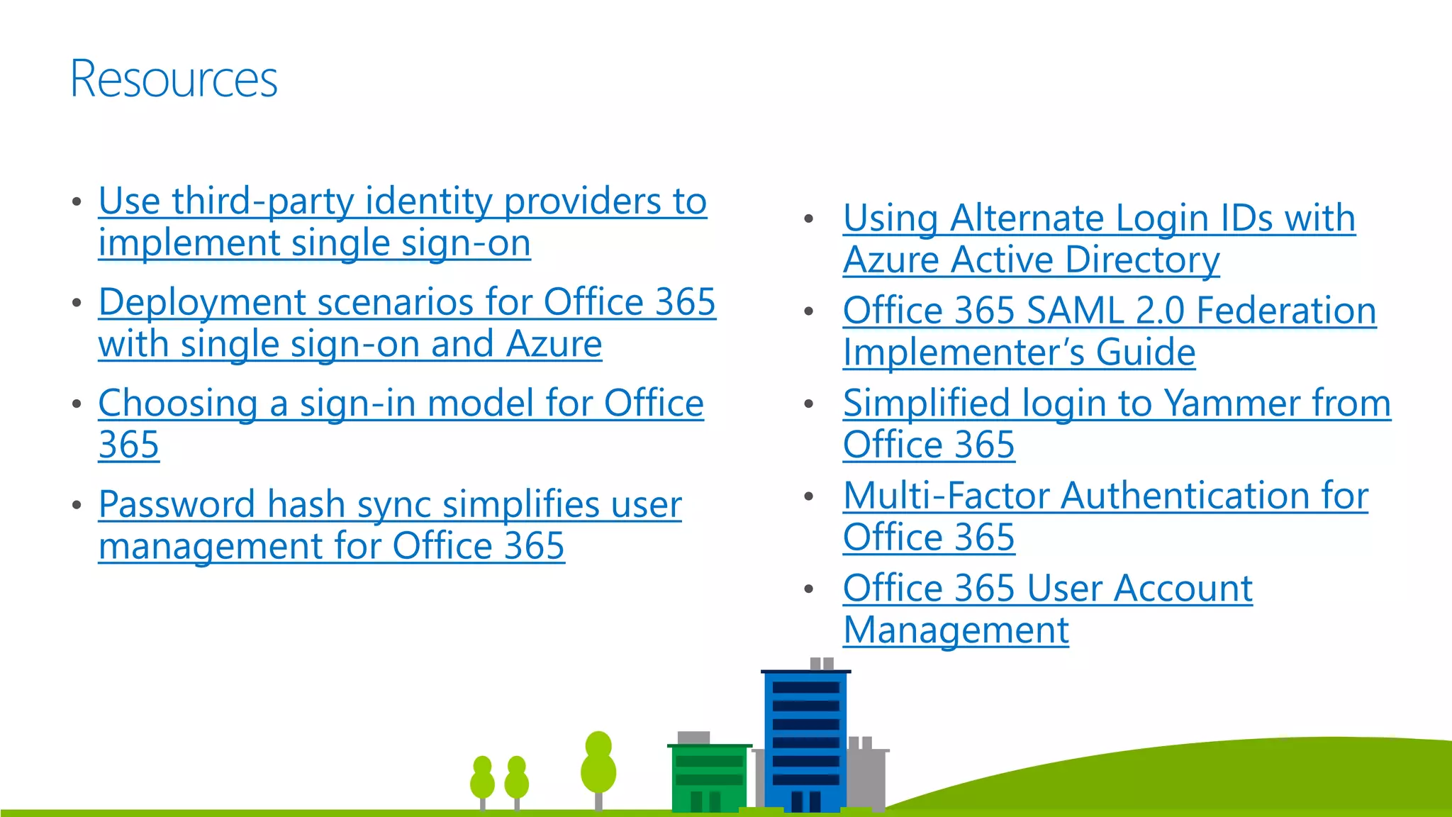 Resources
• Use third-party identity providers to
implement single sign-on
• Deployment scenarios for Office 365
with single sign-on and Azure
• Choosing a sign-in model for Office
365
• Password hash sync simplifies user
management for Office 365
• Using Alternate Login IDs with
Azure Active Directory
• Office 365 SAML 2.0 Federation
Implementer’s Guide
• Simplified login to Yammer from
Office 365
• Multi-Factor Authentication for
Office 365
• Office 365 User Account
Management
 