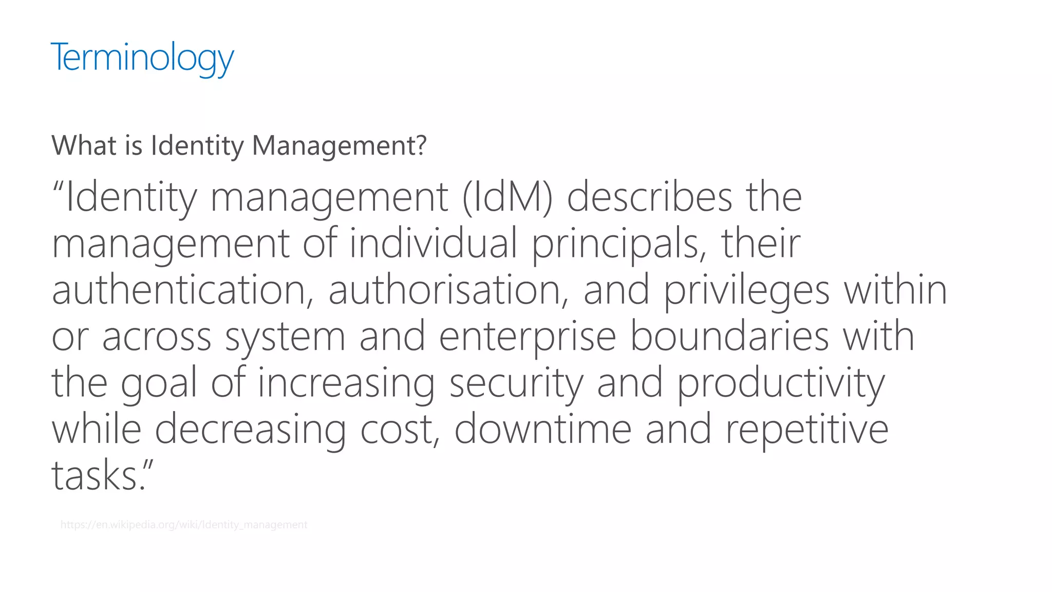 Terminology
What is Identity Management?
“Identity management (IdM) describes the
management of individual principals, their
authentication, authorisation, and privileges within
or across system and enterprise boundaries with
the goal of increasing security and productivity
while decreasing cost, downtime and repetitive
tasks.”
https://en.wikipedia.org/wiki/Identity_management
 