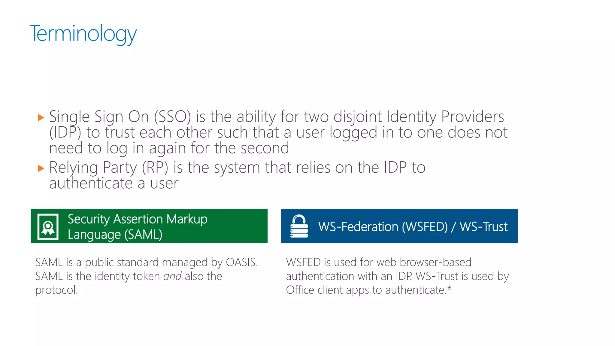 Terminology
 Single Sign On (SSO) is the ability for two disjoint Identity Providers
(IDP) to trust each other such that a user logged in to one does not
need to log in again for the second
 Relying Party (RP) is the system that relies on the IDP to
authenticate a user
Security Assertion Markup
Language (SAML)
SAML is a public standard managed by OASIS.
SAML is the identity token and also the
protocol.
WSFED is used for web browser-based
authentication with an IDP. WS-Trust is used by
Office client apps to authenticate.*
WS-Federation (WSFED) / WS-Trust
 