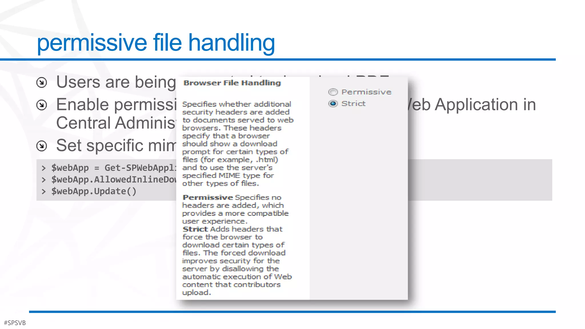 permissive file handling



         > $webApp = Get-SPWebApplication("http://intranet.contoso.com")
         > $webApp.AllowedInlineDownloadMimeTypes.Add("application/pdf")
         > $webApp.Update()




#SPSVB                                                                     #Po$h
 