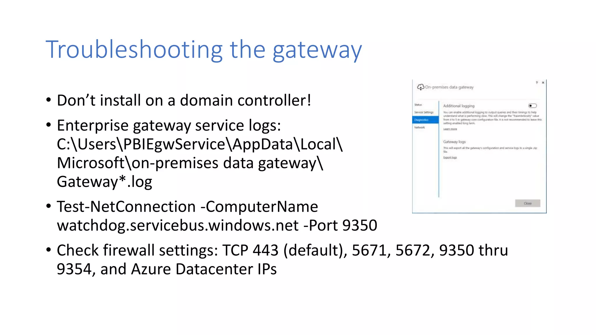 Troubleshooting the gateway
• Don’t install on a domain controller!
• Enterprise gateway service logs:
C:UsersPBIEgwServiceAppDataLocal
Microsofton-premises data gateway
Gateway*.log
• Test-NetConnection -ComputerName
watchdog.servicebus.windows.net -Port 9350
• Check firewall settings: TCP 443 (default), 5671, 5672, 9350 thru
9354, and Azure Datacenter IPs