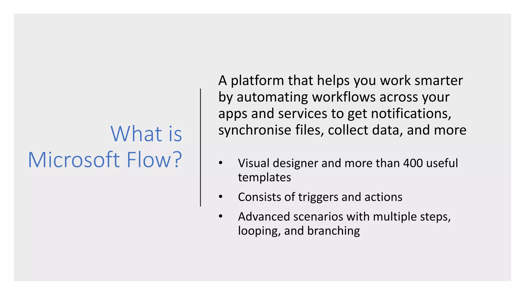What is
Microsoft Flow?
A platform that helps you work smarter
by automating workflows across your
apps and services to get notifications,
synchronise files, collect data, and more
• Visual designer and more than 400 useful
templates
• Consists of triggers and actions
• Advanced scenarios with multiple steps,
looping, and branching