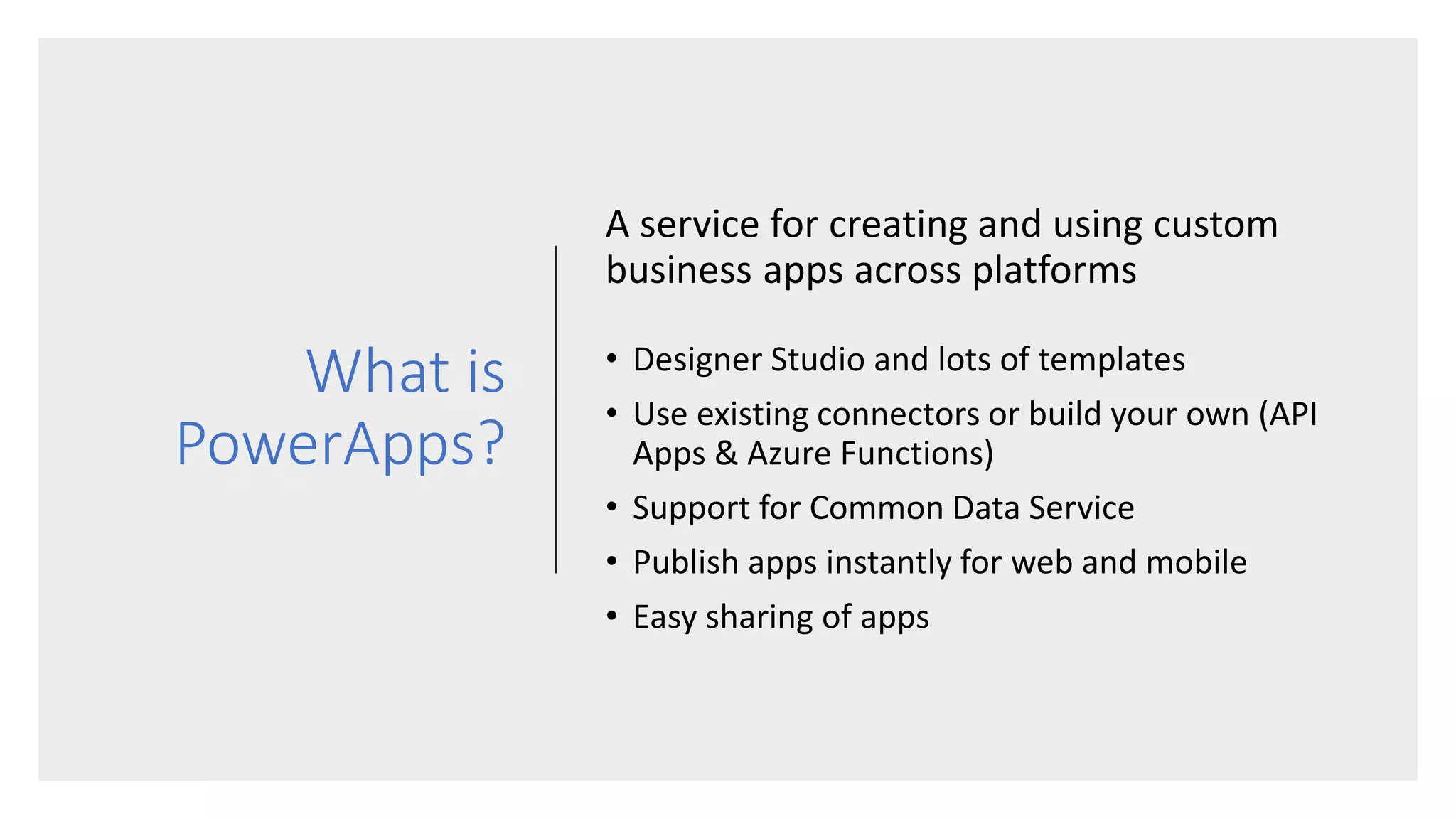 What is
PowerApps?
A service for creating and using custom
business apps across platforms
• Designer Studio and lots of templates
• Use existing connectors or build your own (API
Apps & Azure Functions)
• Support for Common Data Service
• Publish apps instantly for web and mobile
• Easy sharing of apps
