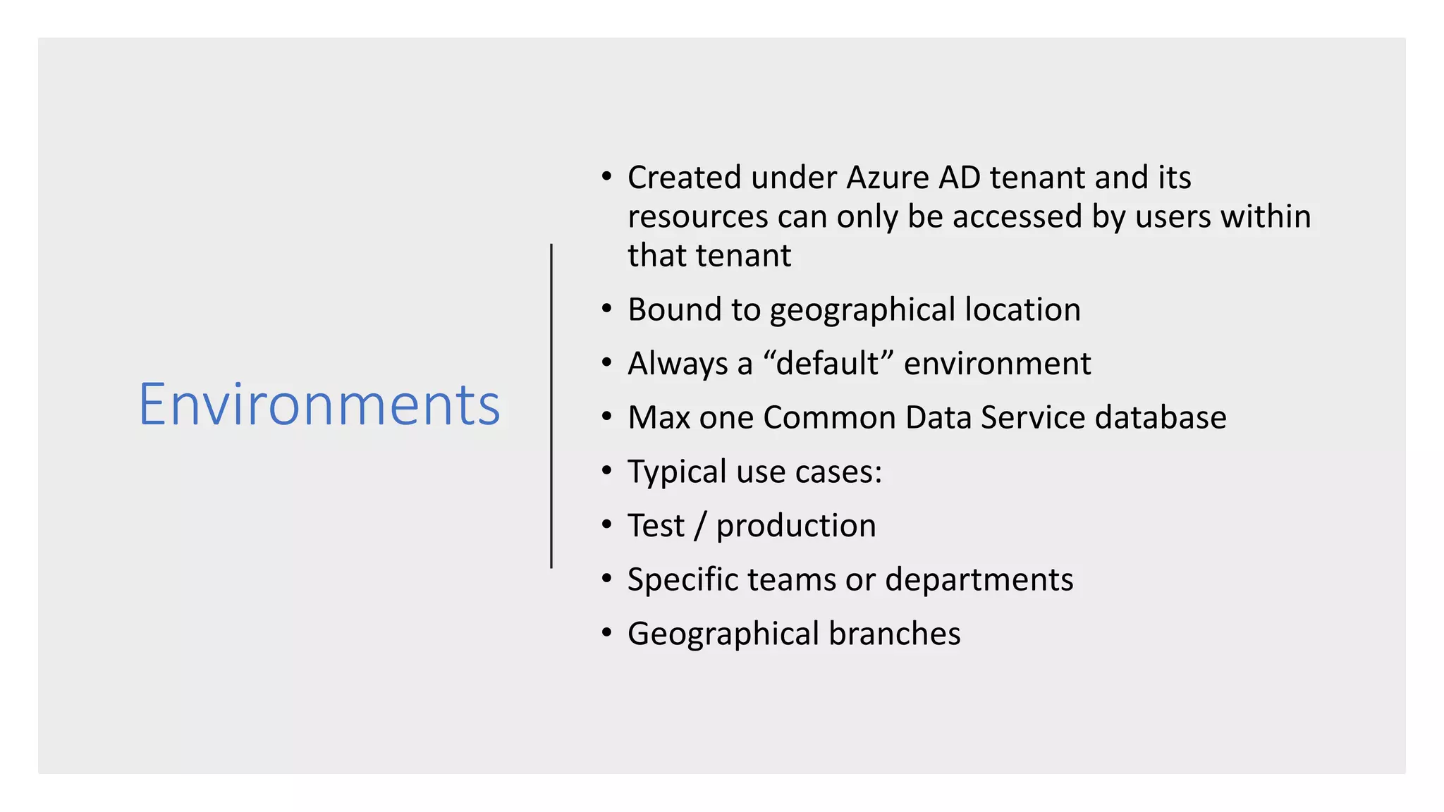 Environments
• Created under Azure AD tenant and its
resources can only be accessed by users within
that tenant
• Bound to geographical location
• Always a “default” environment
• Max one Common Data Service database
• Typical use cases:
• Test / production
• Specific teams or departments
• Geographical branches