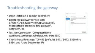 Troubleshooting the gateway
• Don’t install on a domain controller!
• Enterprise gateway service logs:
C:UsersPBIEgwServiceAppDataLocal
Microsofton-premises data gateway
Gateway*.log
• Test-NetConnection -ComputerName
watchdog.servicebus.windows.net -Port 9350
• Check firewall settings: TCP 443 (default), 5671, 5672, 9350 thru
9354, and Azure Datacenter IPs
 