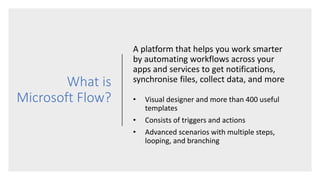 What is
Microsoft Flow?
A platform that helps you work smarter
by automating workflows across your
apps and services to get notifications,
synchronise files, collect data, and more
• Visual designer and more than 400 useful
templates
• Consists of triggers and actions
• Advanced scenarios with multiple steps,
looping, and branching
 