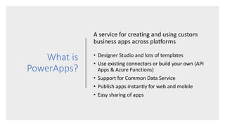 What is
PowerApps?
A service for creating and using custom
business apps across platforms
• Designer Studio and lots of templates
• Use existing connectors or build your own (API
Apps & Azure Functions)
• Support for Common Data Service
• Publish apps instantly for web and mobile
• Easy sharing of apps
 