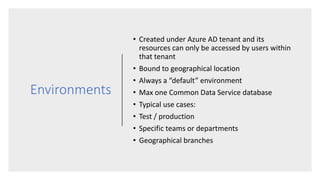 Environments
• Created under Azure AD tenant and its
resources can only be accessed by users within
that tenant
• Bound to geographical location
• Always a “default” environment
• Max one Common Data Service database
• Typical use cases:
• Test / production
• Specific teams or departments
• Geographical branches
 