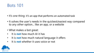 Bots 101
• It’s one thing: it’s an app that performs an automated task
• It solves the user’s needs in the quickest/easies...