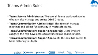 06.04.2019
#
Teams Admin Roles
• Teams Service Administrator: The overall Teams workload admin,
who can also manage and create O365 Groups.
• Teams Communication Administrator: This role can manage
meetings and calling functionality in Microsoft Teams.
• Teams Communications Support Engineering: Users who are
assigned this role have access to advanced call analytics tools.
• Teams Communications Support Specialist: This role has access to
basic call analytics tools.
 