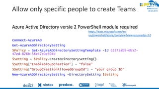 06.04.2019
#
Allow only specific people to create Teams
Azure Active Directory versie 2 PowerShell module required
Connect-AzureAD
Get-AzureADDirectorySetting
$Policy = Get-AzureADDirectorySettingTemplate –Id 62375ab9-6b52-
47ed-826b-58e47e0e304b
$Setting = $Policy.CreateDirectorySetting()
$Setting[“EnableGroupCreation”] = “false”
$Setting[“GroupCreationAllowedGroupId”] = “your group ID”
New-AzureADDirectorySetting -DirectorySetting $Setting
https://docs.microsoft.com/en-
us/powershell/azure/overview?view=azureadps-2.0
 