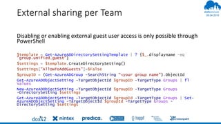 06.04.2019
#
External sharing per Team
Disabling or enabling external guest user access is only possible through
PowerShell
$template = Get-AzureADDirectorySettingTemplate | ? {$_.displayname -eq
"group.unified.guest"}
$settings = $template.CreateDirectorySetting()
$settings["AllowToAddGuests"]=$False
$groupID = (Get-AzureADGroup -SearchString “<your group name").ObjectId
Get-AzureADObjectSetting -TargetObjectId $groupID -TargetType Groups | fl
Values
New-AzureADObjectSetting -TargetObjectId $groupID -TargetType Groups
-DirectorySetting $settings
Get-AzureADObjectSetting -TargetObjectId $groupId -TargetType Groups | Set-
AzureADObjectSetting -TargetObjectId $groupId -TargetType Groups -
DirectorySetting $settings
 