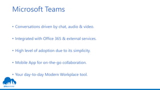 Microsoft Teams
• Conversations driven by chat, audio & video.
• Integrated with Office 365 & external services.
• High level of adoption due to its simplicity.
• Mobile App for on-the-go collaboration.
• Your day-to-day Modern Workplace tool.
 