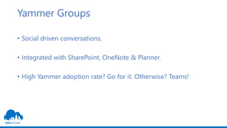 Yammer Groups
• Social driven conversations.
• Integrated with SharePoint, OneNote & Planner.
• High Yammer adoption rate? Go for it. Otherwise? Teams!
 
