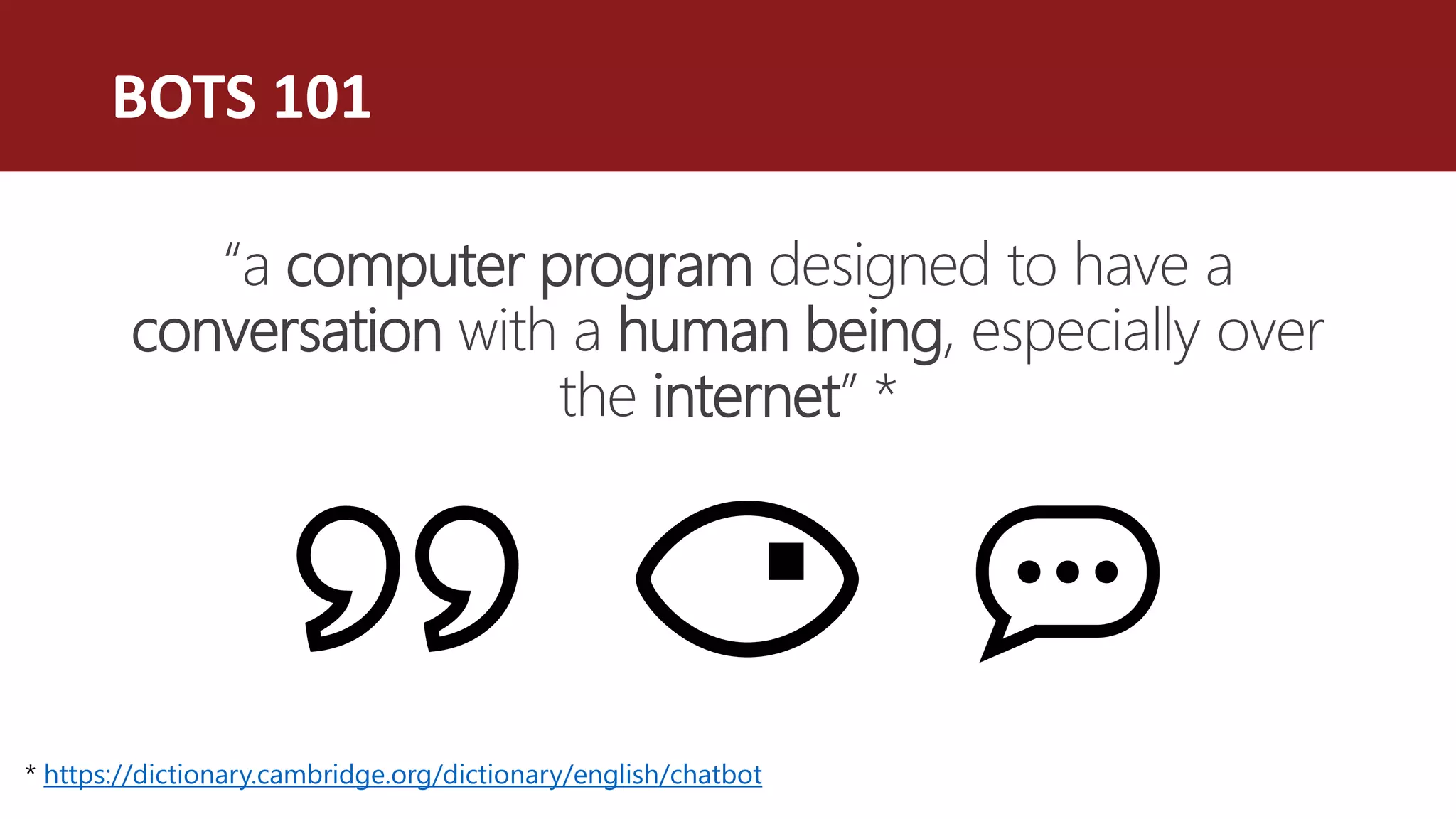 BOTS 101
“a computer program designed to have a
conversation with a human being, especially over
the internet” *
* https://dictionary.cambridge.org/dictionary/english/chatbot
 