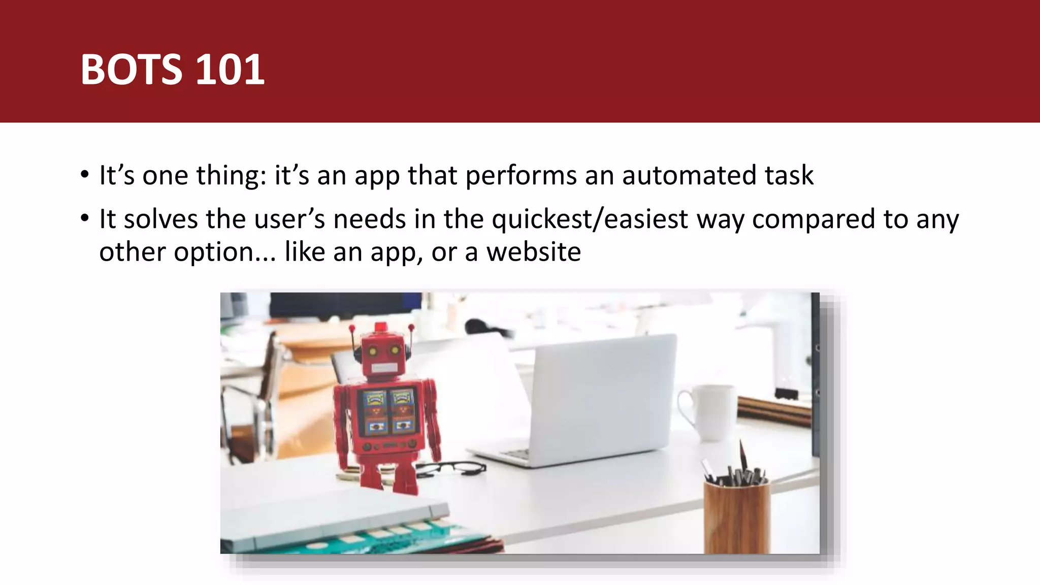 • It’s one thing: it’s an app that performs an automated task
• It solves the user’s needs in the quickest/easiest way compared to any
other option... like an app, or a website
BOTS 101
 