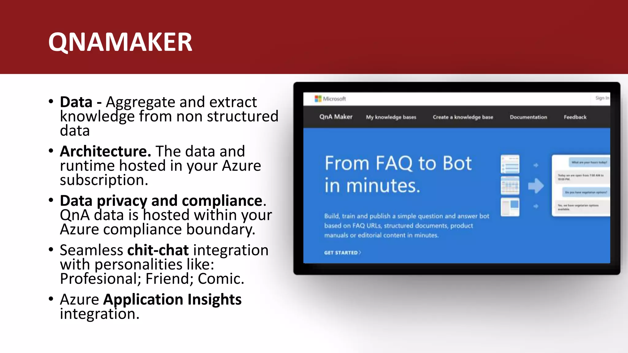 • Data - Aggregate and extract
knowledge from non structured
data
• Architecture. The data and
runtime hosted in your Azure
subscription.
• Data privacy and compliance.
QnA data is hosted within your
Azure compliance boundary.
• Seamless chit-chat integration
with personalities like:
Profesional; Friend; Comic.
• Azure Application Insights
integration.
QNAMAKER
 