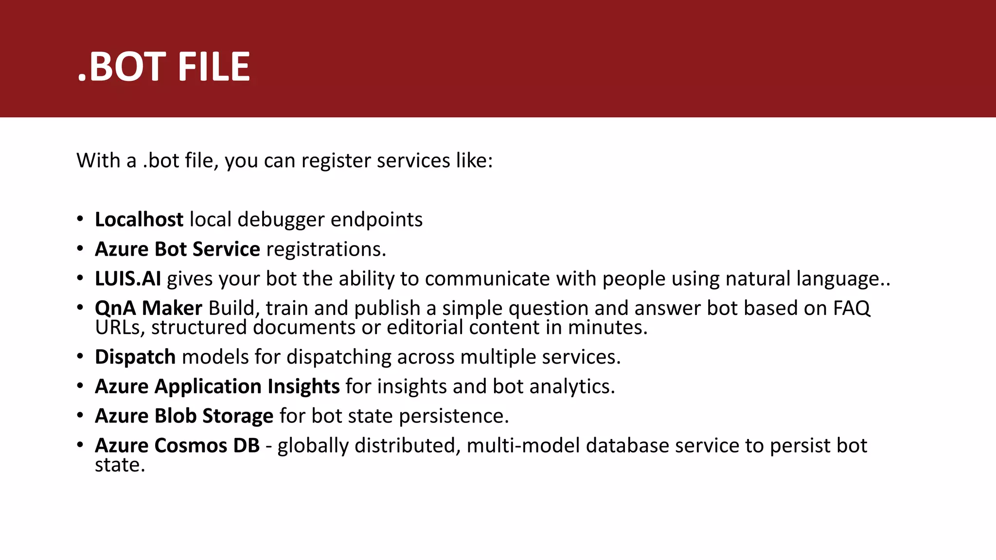 .BOT FILE
With a .bot file, you can register services like:
• Localhost local debugger endpoints
• Azure Bot Service registrations.
• LUIS.AI gives your bot the ability to communicate with people using natural language..
• QnA Maker Build, train and publish a simple question and answer bot based on FAQ
URLs, structured documents or editorial content in minutes.
• Dispatch models for dispatching across multiple services.
• Azure Application Insights for insights and bot analytics.
• Azure Blob Storage for bot state persistence.
• Azure Cosmos DB - globally distributed, multi-model database service to persist bot
state.
 