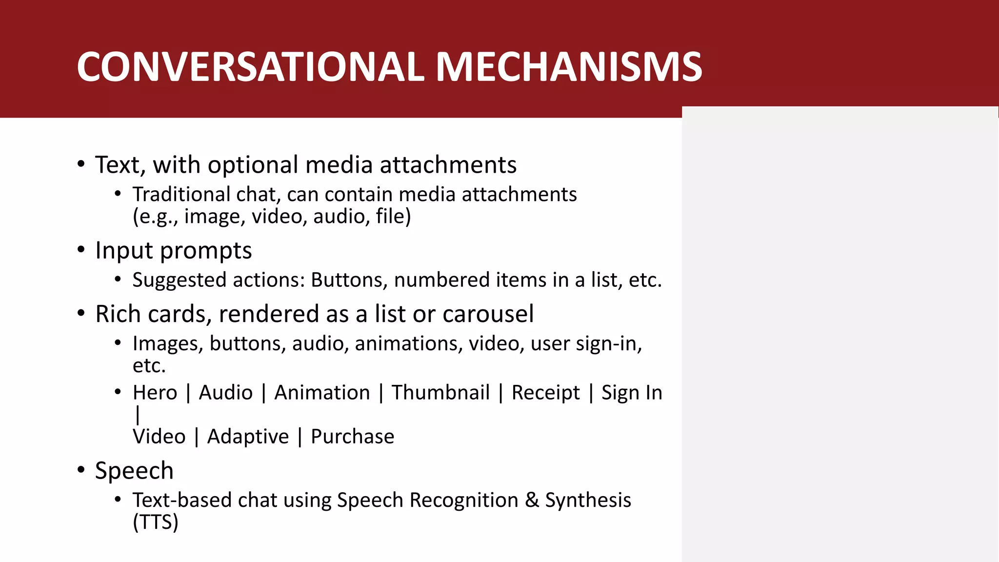 • Text, with optional media attachments
• Traditional chat, can contain media attachments
(e.g., image, video, audio, file)
• Input prompts
• Suggested actions: Buttons, numbered items in a list, etc.
• Rich cards, rendered as a list or carousel
• Images, buttons, audio, animations, video, user sign-in,
etc.
• Hero | Audio | Animation | Thumbnail | Receipt | Sign In
|
Video | Adaptive | Purchase
• Speech
• Text-based chat using Speech Recognition & Synthesis
(TTS)
CONVERSATIONAL MECHANISMS
 