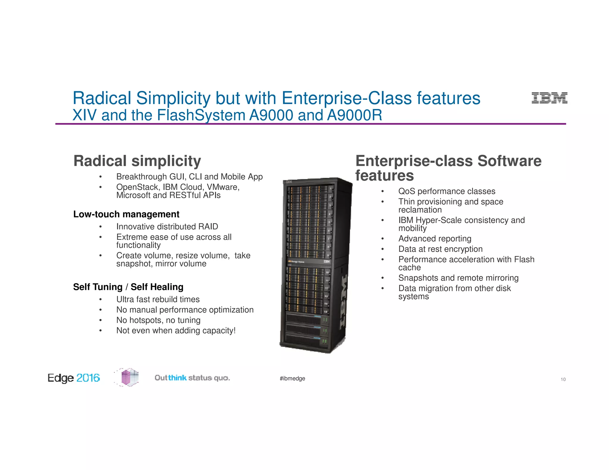 #ibmedge
Radical Simplicity but with Enterprise-Class features
XIV and the FlashSystem A9000 and A9000R
Radical simplicity
• Breakthrough GUI, CLI and Mobile App
• OpenStack, IBM Cloud, VMware,
Microsoft and RESTful APIs
Low-touch management
• Innovative distributed RAID
• Extreme ease of use across all
functionality
• Create volume, resize volume, take
snapshot, mirror volume
Self Tuning / Self Healing
• Ultra fast rebuild times
• No manual performance optimization
• No hotspots, no tuning
• Not even when adding capacity!
Enterprise-class Software
features
• QoS performance classes
• Thin provisioning and space
reclamation
• IBM Hyper-Scale consistency and
mobility
• Advanced reporting
• Data at rest encryption
• Performance acceleration with Flash
cache
• Snapshots and remote mirroring
• Data migration from other disk
systems
10
 