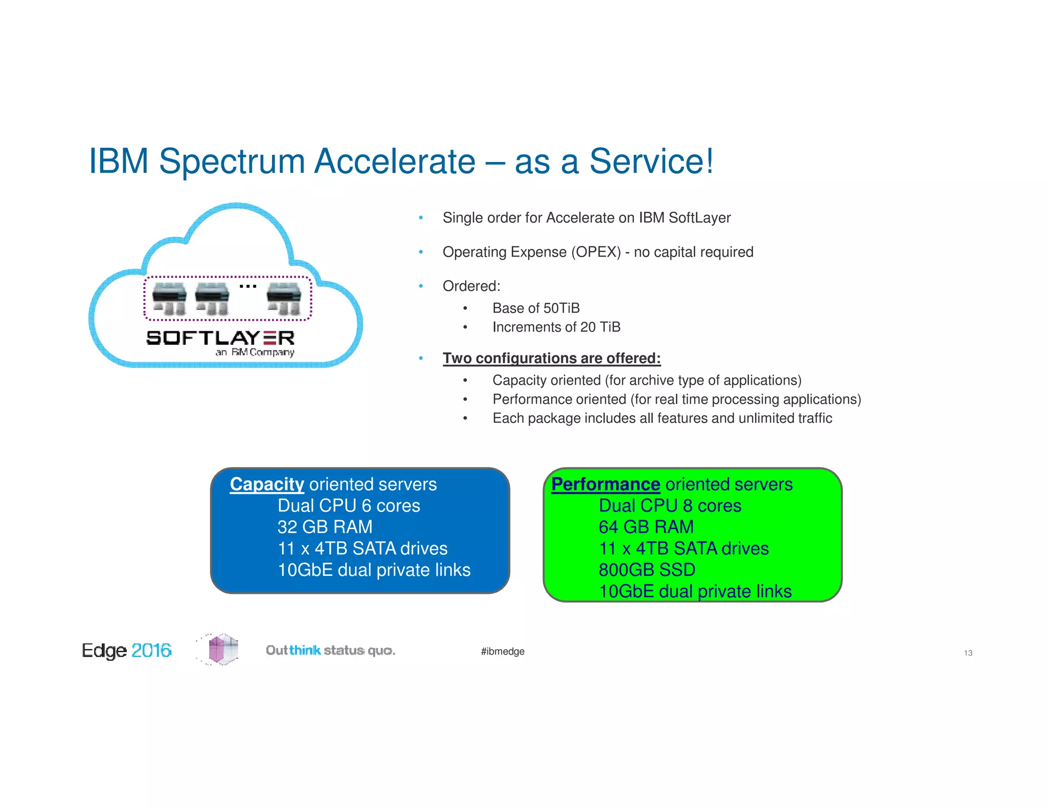#ibmedge
IBM Spectrum Accelerate – as a Service!
13
• Single order for Accelerate on IBM SoftLayer
• Operating Expense (OPEX) - no capital required
• Ordered:
• Base of 50TiB
• Increments of 20 TiB
• Two configurations are offered:
• Capacity oriented (for archive type of applications)
• Performance oriented (for real time processing applications)
• Each package includes all features and unlimited traffic
Capacity oriented servers
Dual CPU 6 cores
32 GB RAM
11 x 4TB SATA drives
10GbE dual private links
Performance oriented servers
Dual CPU 8 cores
64 GB RAM
11 x 4TB SATA drives
800GB SSD
10GbE dual private links
…
 