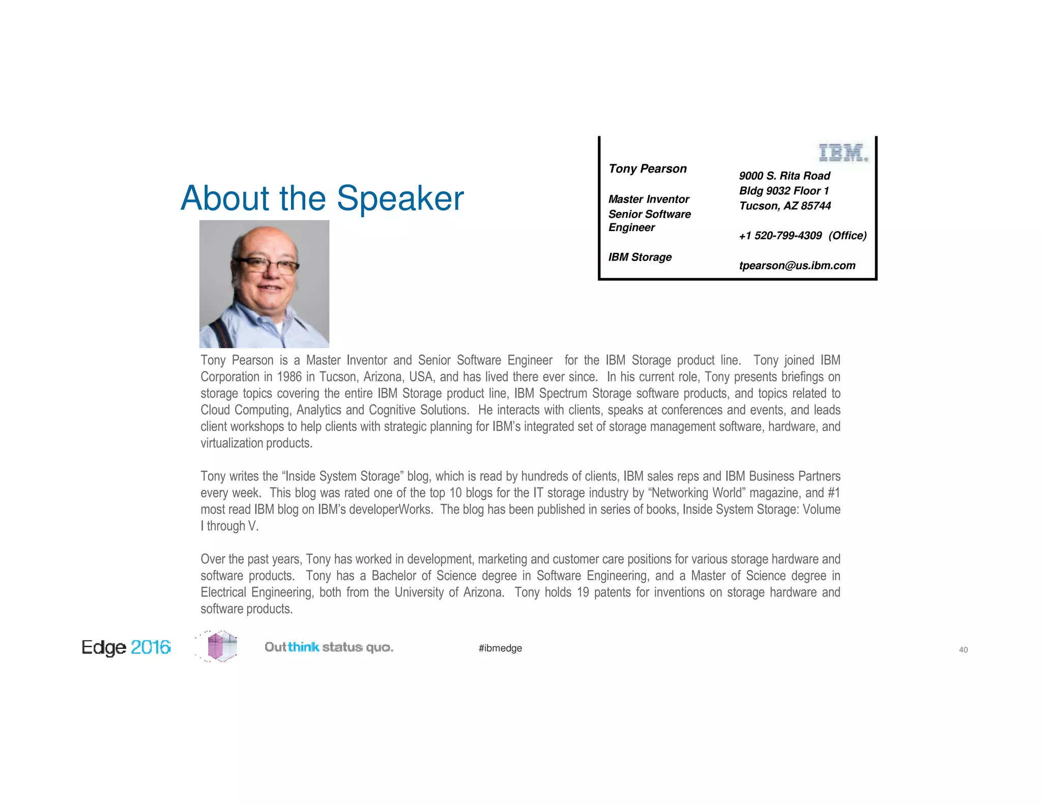 #ibmedge
About the Speaker
Tony Pearson is a Master Inventor and Senior Software Engineer for the IBM Storage product line. Tony joined IBM
Corporation in 1986 in Tucson, Arizona, USA, and has lived there ever since. In his current role, Tony presents briefings on
storage topics covering the entire IBM Storage product line, IBM Spectrum Storage software products, and topics related to
Cloud Computing, Analytics and Cognitive Solutions. He interacts with clients, speaks at conferences and events, and leads
client workshops to help clients with strategic planning for IBM’s integrated set of storage management software, hardware, and
virtualization products.
Tony writes the “Inside System Storage” blog, which is read by hundreds of clients, IBM sales reps and IBM Business Partners
every week. This blog was rated one of the top 10 blogs for the IT storage industry by “Networking World” magazine, and #1
most read IBM blog on IBM’s developerWorks. The blog has been published in series of books, Inside System Storage: Volume
I through V.
Over the past years, Tony has worked in development, marketing and customer care positions for various storage hardware and
software products. Tony has a Bachelor of Science degree in Software Engineering, and a Master of Science degree in
Electrical Engineering, both from the University of Arizona. Tony holds 19 patents for inventions on storage hardware and
software products.
9000 S. Rita Road
Bldg 9032 Floor 1
Tucson, AZ 85744
+1 520-799-4309 (Office)
tpearson@us.ibm.com
Tony Pearson
Master Inventor
Senior Software
Engineer
IBM Storage
40
 
