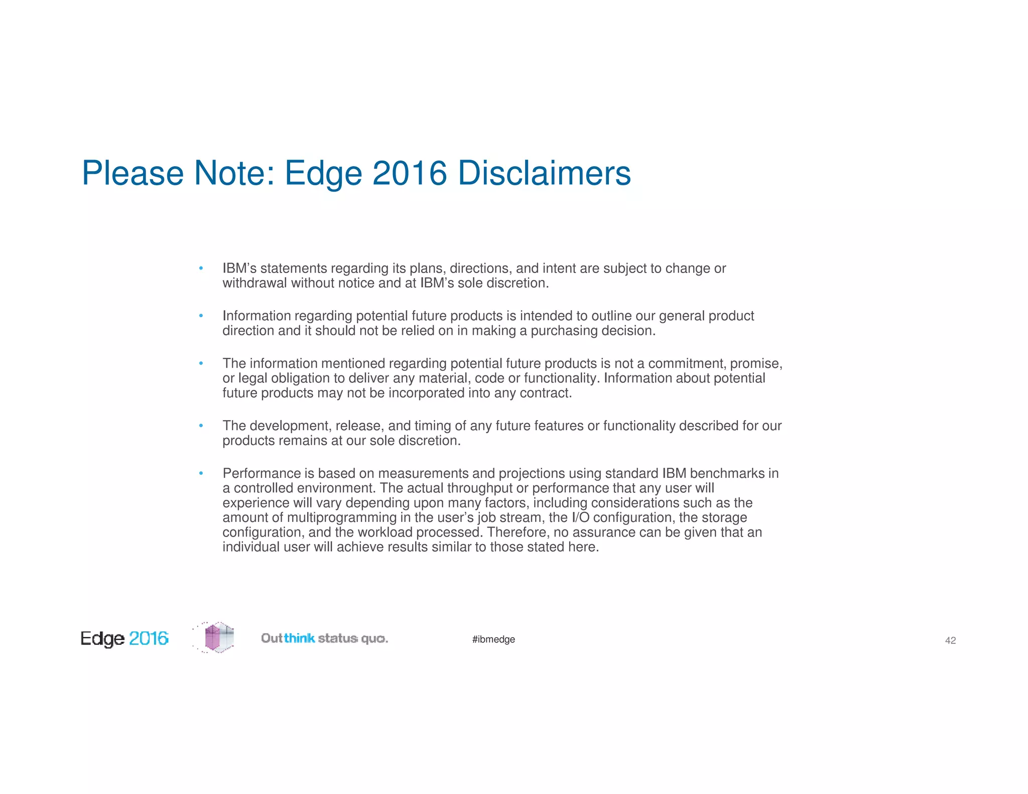 #ibmedge
Please Note: Edge 2016 Disclaimers
• IBM’s statements regarding its plans, directions, and intent are subject to change or
withdrawal without notice and at IBM’s sole discretion.
• Information regarding potential future products is intended to outline our general product
direction and it should not be relied on in making a purchasing decision.
• The information mentioned regarding potential future products is not a commitment, promise,
or legal obligation to deliver any material, code or functionality. Information about potential
future products may not be incorporated into any contract.
• The development, release, and timing of any future features or functionality described for our
products remains at our sole discretion.
• Performance is based on measurements and projections using standard IBM benchmarks in
a controlled environment. The actual throughput or performance that any user will
experience will vary depending upon many factors, including considerations such as the
amount of multiprogramming in the user’s job stream, the I/O configuration, the storage
configuration, and the workload processed. Therefore, no assurance can be given that an
individual user will achieve results similar to those stated here.
42
 