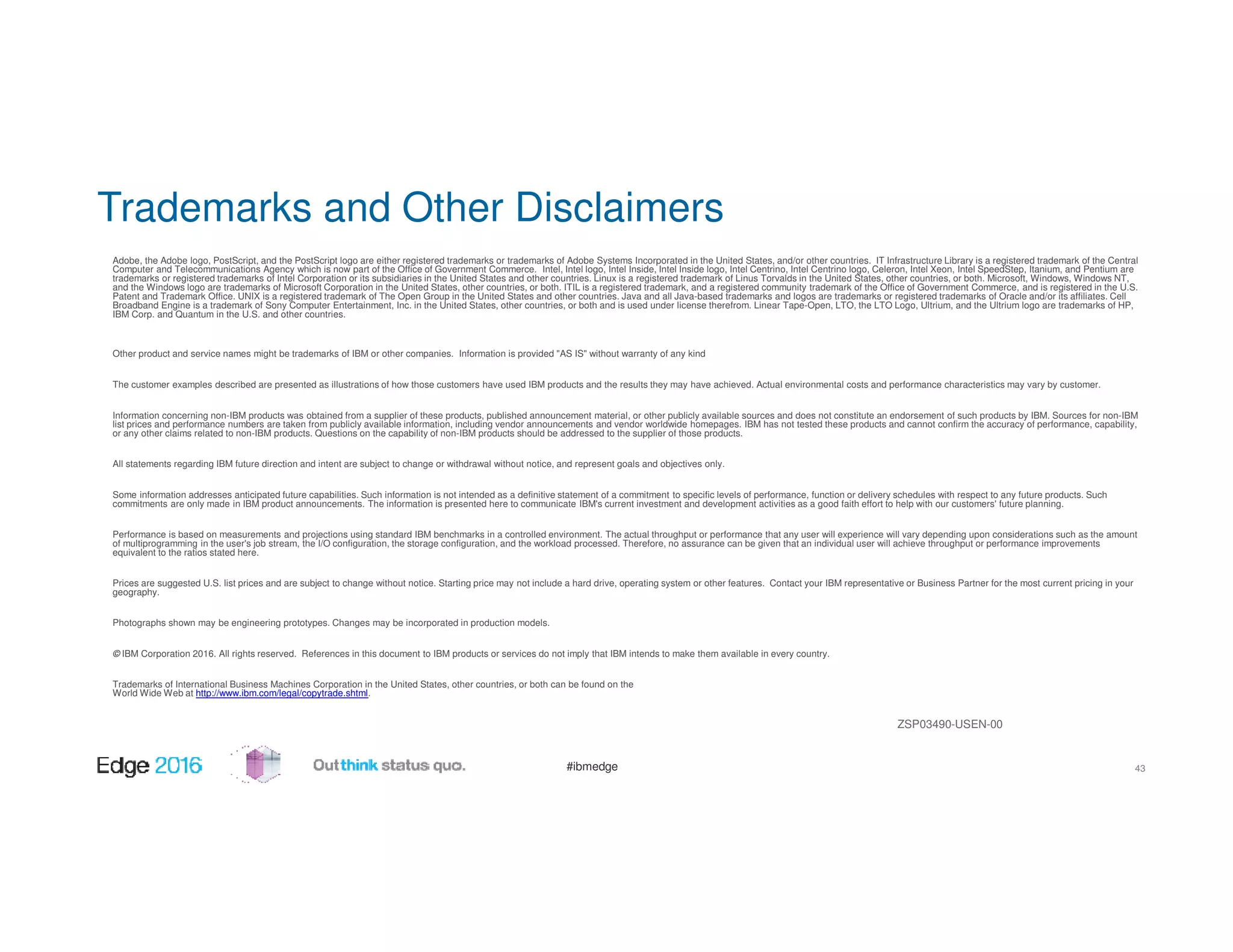 #ibmedge
Trademarks and Other Disclaimers
43
Adobe, the Adobe logo, PostScript, and the PostScript logo are either registered trademarks or trademarks of Adobe Systems Incorporated in the United States, and/or other countries. IT Infrastructure Library is a registered trademark of the Central
Computer and Telecommunications Agency which is now part of the Office of Government Commerce. Intel, Intel logo, Intel Inside, Intel Inside logo, Intel Centrino, Intel Centrino logo, Celeron, Intel Xeon, Intel SpeedStep, Itanium, and Pentium are
trademarks or registered trademarks of Intel Corporation or its subsidiaries in the United States and other countries. Linux is a registered trademark of Linus Torvalds in the United States, other countries, or both. Microsoft, Windows, Windows NT,
and the Windows logo are trademarks of Microsoft Corporation in the United States, other countries, or both. ITIL is a registered trademark, and a registered community trademark of the Office of Government Commerce, and is registered in the U.S.
Patent and Trademark Office. UNIX is a registered trademark of The Open Group in the United States and other countries. Java and all Java-based trademarks and logos are trademarks or registered trademarks of Oracle and/or its affiliates. Cell
Broadband Engine is a trademark of Sony Computer Entertainment, Inc. in the United States, other countries, or both and is used under license therefrom. Linear Tape-Open, LTO, the LTO Logo, Ultrium, and the Ultrium logo are trademarks of HP,
IBM Corp. and Quantum in the U.S. and other countries.
Other product and service names might be trademarks of IBM or other companies. Information is provided "AS IS" without warranty of any kind
The customer examples described are presented as illustrations of how those customers have used IBM products and the results they may have achieved. Actual environmental costs and performance characteristics may vary by customer.
Information concerning non-IBM products was obtained from a supplier of these products, published announcement material, or other publicly available sources and does not constitute an endorsement of such products by IBM. Sources for non-IBM
list prices and performance numbers are taken from publicly available information, including vendor announcements and vendor worldwide homepages. IBM has not tested these products and cannot confirm the accuracy of performance, capability,
or any other claims related to non-IBM products. Questions on the capability of non-IBM products should be addressed to the supplier of those products.
All statements regarding IBM future direction and intent are subject to change or withdrawal without notice, and represent goals and objectives only.
Some information addresses anticipated future capabilities. Such information is not intended as a definitive statement of a commitment to specific levels of performance, function or delivery schedules with respect to any future products. Such
commitments are only made in IBM product announcements. The information is presented here to communicate IBM's current investment and development activities as a good faith effort to help with our customers' future planning.
Performance is based on measurements and projections using standard IBM benchmarks in a controlled environment. The actual throughput or performance that any user will experience will vary depending upon considerations such as the amount
of multiprogramming in the user's job stream, the I/O configuration, the storage configuration, and the workload processed. Therefore, no assurance can be given that an individual user will achieve throughput or performance improvements
equivalent to the ratios stated here.
Prices are suggested U.S. list prices and are subject to change without notice. Starting price may not include a hard drive, operating system or other features. Contact your IBM representative or Business Partner for the most current pricing in your
geography.
Photographs shown may be engineering prototypes. Changes may be incorporated in production models.
© IBM Corporation 2016. All rights reserved. References in this document to IBM products or services do not imply that IBM intends to make them available in every country.
Trademarks of International Business Machines Corporation in the United States, other countries, or both can be found on the
World Wide Web at http://www.ibm.com/legal/copytrade.shtml.
ZSP03490-USEN-00
 