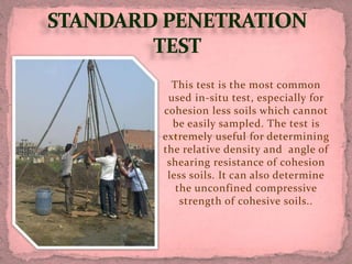This test is the most common
used in-situ test, especially for
cohesion less soils which cannot
be easily sampled. The test is
extremely useful for determining
the relative density and angle of
shearing resistance of cohesion
less soils. It can also determine
the unconfined compressive
strength of cohesive soils..
 