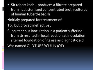  Sir robert koch – produces a filtrate prepared
from heat sterilized concentrated broth cultures
of human tubercle bacilli
Initialy prepared for treatment of
Tb , but proved ineffective .
Subcutaneous inoculation in a patient suffering
from tb resulted in local reaction at inoculation
site laid foundation of its use as diagnostic aid
Was namedOLDTUBERCULIN (OT)
 
