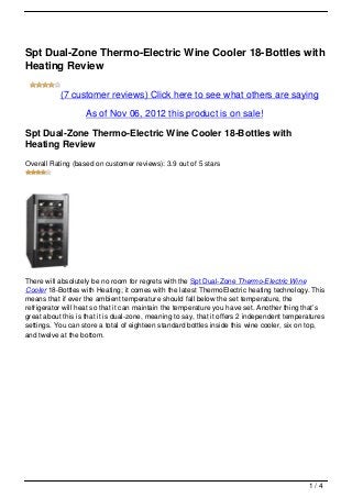 Spt Dual-Zone Thermo-Electric Wine Cooler 18-Bottles with
Heating Review

           (7 customer reviews) Click here to see what others are saying

                   As of Nov 06, 2012 this product is on sale!

Spt Dual-Zone Thermo-Electric Wine Cooler 18-Bottles with
Heating Review
Overall Rating (based on customer reviews): 3.9 out of 5 stars




There will absolutely be no room for regrets with the Spt Dual-Zone Thermo-Electric Wine
Cooler 18-Bottles with Heating; it comes with the latest ThermoElectric heating technology. This
means that if ever the ambient temperature should fall below the set temperature, the
refrigerator will heat so that it can maintain the temperature you have set. Another thing that’s
great about this is that it is dual-zone, meaning to say, that it offers 2 independent temperatures
settings. You can store a total of eighteen standard bottles inside this wine cooler, six on top,
and twelve at the bottom.




                                                                                             1/4
 