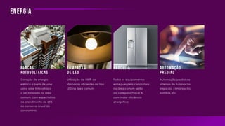 Energia
Placas
Fotovoltaicas
Lâmpadas
de Led
Automação
predial
Procel A
Geração de energia
elétrica a partir de uma
usina solar fotovoltaica
a ser instalada na área
comum, com expectativa
de atendimento de 65%
do consumo anual do
condomínio;
Utilização de 100% de
lâmpadas eficientes do tipo
LED na área comum;
Todos os equipamentos
entregues pela construtora
na área comum serão
da categoria Procel A,
com maior eficiência
energética;
Automação predial de
sistemas de iluminação,
irrigação, climatização,
bombas etc;
 