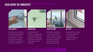 Qualidade do ambiente
Proteção contra
poluentes
Sensor e
exaustor
janelas
de pvc
Iluminação e
ventilação
Proteção contra poluentes
provenientes das garagens,
com isolamento dos halls
de elevadores em todos os
pavimentos de garagem,
melhorando a qualidade do
ar no interior do edifício;
Sensor de gases na
cozinha, maior segurança
ao usuário. Previsão para
instalação de coifas para
eliminação de odores de
combustão produzidos
pelo fogão;
Iluminação e ventilação
naturais ampliadas com
janelas maiores na sala e
suítes, bem como persiana
de enrolar nos quartos,
seguindo a Norma de
Desempenho da ABNT;
Janelas de PVC em todas
as suítes que garantem
maior atenuação
acústica e térmica no
ambiente interno;
 