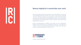 Ao iniciar qualquer projeto nós pensamos nos mínimos detalhes, nos desejos
e necessidades dos nossos clientes. Há 15 anos no mercado da construção
civil mas, sobretudo, presente na realização do sonho de várias famílias,
prezamos pela qualidade dos empreendimentos assim como acreditamos
que a relação com os colaboradores, clientes e parceiros só aumenta nossa
projeção para o sucesso.
Nossos empreendimentos refletem tudo aquilo em que acreditamos.
Projetos onde há espaço para a qualidade de vida pura, a convivência da
família, o conforto, os momentos únicos de lazer e bem-estar. Seja bem-
vindo (a) ao jeito Rodrigues da Cunha de viver.
Nossa trajetória é construída com você.
PROJETOS INSPIRADOS EM VOCÊ.
 